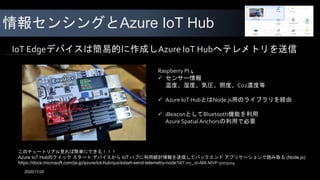 情報センシングとAzure IoT Hub
Raspberry PI 4
 センサー情報
温度、湿度、気圧、照度、Co2濃度等
 Azure IoT HubとはNode.js用のライブラリを経由
 iBeaconとしてBluetooth機能を利用
Azure Spatial Anchorsの利用で必要
IoT Edgeデバイスは簡易的に作成しAzure IoT Hubへテレメトリを送信
このチュートリアル見れば簡単にできる！！！
Azure IoT Hubのクイック スタート:デバイスから IoT ハブに利用統計情報を送信してバックエンド アプリケーションで読み取る (Node.js)
https://docs.microsoft.com/ja-jp/azure/iot-hub/quickstart-send-telemetry-node?WT.mc_id=MR-MVP-5003104
2020/11/20
 