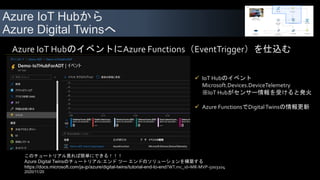 Azure IoT Hubから
Azure Digital Twinsへ
 IoT Hubのイベント
Microsoft.Devices.DeviceTelemetry
※IoT Hubがセンサー情報を受けると発火
 Azure FunctionsでDigitalTwinsの情報更新
Azure IoT HubのイベントにAzure Functions（EventTrigger）を仕込む
このチュートリアル見れば簡単にできる！！！
Azure Digital Twinsのチュートリアル:エンド ツー エンドのソリューションを構築する
https://docs.microsoft.com/ja-jp/azure/digital-twins/tutorial-end-to-end?WT.mc_id=MR-MVP-5003104
2020/11/20
 