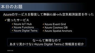 本日のお題
Azureのサービスを駆使して無駄に凝った空気観測装置を作った
2020/11/20
使ったサービス
Azure IoT Hub
Azure Functions
Azure Digital Twins
Azure Event Grid
Azure Cosmos DB
Azure Spatial Anchors
今日はこれを全部紹介
なーんて無理なので
あまり見かけないAzure Digital Twinsと情報源を紹介
 