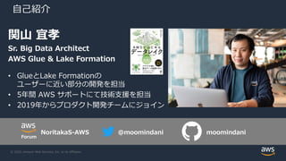 © 2020, Amazon Web Services, Inc. or its Affiliates.
⾃⼰紹介
関⼭ 宜孝
Sr. Big Data Architect
AWS Glue & Lake Formation
• GlueとLake Formationの
ユーザーに近い部分の開発を担当
• 5年間 AWS サポートにて技術⽀援を担当
• 2019年からプロダクト開発チームにジョイン
@moomindani moomindaniNoritakaS-AWS
Forum
 