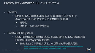 © 2020, Amazon Web Services, Inc. or its Affiliates.
Presto から Amazon S3 へのアクセス
• EMRFS
• EMR 5.12.0 以降および 6.1.0 以降はデフォルトで
Amazon S3 へのアクセスに EMRFS を利⽤
• 暗号化
• IAM ロールによるアクセス
• PrestoS3FileSystem
• OSS PrestoDB/Presto SQL, およびEMR 5.12.0 未満では
PrestoS3FileSystem を利⽤
• EMR 5.12.0 以降および 6.1.0 以降でも切り替え可能
• https://prestodb.io/docs/current/connector/hive.html#amazon-s3-configuration
• https://prestosql.io/docs/current/connector/hive-s3.html
 