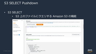© 2020, Amazon Web Services, Inc. or its Affiliates.
S3 SELECT Pushdown
• S3 SELECT
• S3 上のファイルにクエリする Amazon S3 の機能
 