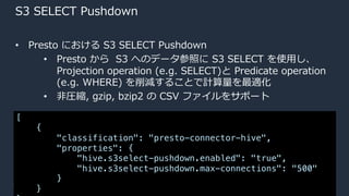 © 2020, Amazon Web Services, Inc. or its Affiliates.
S3 SELECT Pushdown
• Presto における S3 SELECT Pushdown
• Presto から S3 へのデータ参照に S3 SELECT を使⽤し、
Projection operation (e.g. SELECT)と Predicate operation
(e.g. WHERE) を削減することで計算量を最適化
• ⾮圧縮, gzip, bzip2 の CSV ファイルをサポート
[
{
"classification": "presto-connector-hive",
"properties": {
"hive.s3select-pushdown.enabled": "true",
"hive.s3select-pushdown.max-connections": "500"
}
}
 