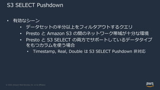 © 2020, Amazon Web Services, Inc. or its Affiliates.
S3 SELECT Pushdown
• 有効なシーン
• データセットの半分以上をフィルタアウトするクエリ
• Presto と Amazon S3 の間のネットワーク帯域が⼗分な環境
• Presto と S3 SELECT の両⽅でサポートしているデータタイプ
をもつカラムを使う場合
• Timestamp, Real, Double は S3 SELECT Pushdown ⾮対応
 