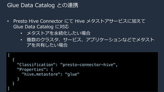 © 2020, Amazon Web Services, Inc. or its Affiliates.
Glue Data Catalog との連携
• Presto Hive Connector にて Hive メタストアサービスに加えて
Glue Data Catalog に対応
• メタストアを永続化したい場合
• 複数のクラスタ、サービス、アプリケーションなどでメタスト
アを共有したい場合
[
{
"Classification": "presto-connector-hive",
"Properties": {
"hive.metastore": "glue"
}
}
]
 