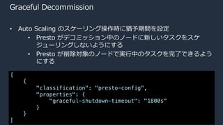 © 2020, Amazon Web Services, Inc. or its Affiliates.
Graceful Decommission
• Auto Scaling のスケーリング操作時に猶予期間を設定
• Presto がデコミッション中のノードに新しいタスクをスケ
ジューリングしないようにする
• Presto が削除対象のノードで実⾏中のタスクを完了できるよう
にする
[
{
"classification": "presto-config",
"properties": {
"graceful-shutdown-timeout": "1800s"
}
}
]
 
