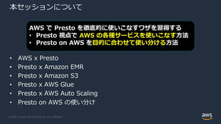 © 2020, Amazon Web Services, Inc. or its Affiliates.
本セッションについて
• AWS x Presto
• Presto x Amazon EMR
• Presto x Amazon S3
• Presto x AWS Glue
• Presto x AWS Auto Scaling
• Presto on AWS の使い分け
AWS で Presto を徹底的に使いこなすワザを習得する
• Presto 視点で AWS の各種サービスを使いこなす⽅法
• Presto on AWS を⽬的に合わせて使い分ける⽅法
 