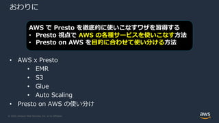 © 2020, Amazon Web Services, Inc. or its Affiliates.
おわりに
• AWS x Presto
• EMR
• S3
• Glue
• Auto Scaling
• Presto on AWS の使い分け
AWS で Presto を徹底的に使いこなすワザを習得する
• Presto 視点で AWS の各種サービスを使いこなす⽅法
• Presto on AWS を⽬的に合わせて使い分ける⽅法
 