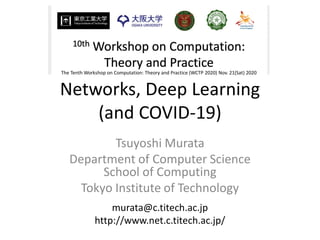 Networks, Deep Learning
(and COVID-19)
Tsuyoshi Murata
Department of Computer Science
School of Computing
Tokyo Institute of Technology
murata@c.titech.ac.jp
http://www.net.c.titech.ac.jp/
The Tenth Workshop on Computation: Theory and Practice (WCTP 2020) Nov. 21(Sat) 2020
 