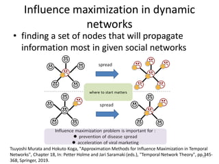 Influence maximization in dynamic
networks
• finding a set of nodes that will propagate
information most in given social networks
10
Tsuyoshi Murata and Hokuto Koga, "Approximation Methods for Influence Maximization in Temporal
Networks", Chapter 18, In: Petter Holme and Jari Saramaki (eds.), "Temporal Network Theory", pp.345-
368, Springer, 2019.
 