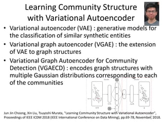 Learning Community Structure
with Variational Autoencoder
• Variational autoencoder (VAE) : generative models for
the classification of similar synthetic entities
• Variational graph autoencoder (VGAE) : the extension
of VAE to graph structures
• Variational Graph Autoencoder for Community
Detection (VGAECD) : encodes graph structures with
multiple Gaussian distributions corresponding to each
of the communities
23
Jun Jin Choong, Xin Liu, Tsuyoshi Murata, "Learning Community Structure with Variational Autoencoder",
Proceedings of IEEE ICDM 2018 (IEEE International Conference on Data Mining), pp.69-78, November, 2018.
 