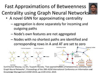 Fast Approximations of Betweenness
Centrality using Graph Neural Networks
• A novel GNN for approximating centrality
– aggregation is done separately for incoming and
outgoing paths
– Node’s own features are not aggregated
– Nodes with no shortest paths are identified and
corresponding rows in A and AT are set to zero
24
Sunil Kumar Maurya, Liu Xin, Tsuyoshi Murata, "Fast approximations of betweenness centrality with
Graph Neural Networks", Proceedings of the 28th ACM International Conference on Information and
Knowledge Management (CIKM 2019), pp.2149-2152, 2019.
 