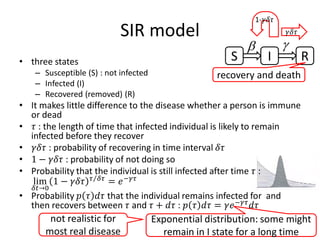 SIR model
• three states
– Susceptible (S) : not infected
– Infected (I)
– Recovered (removed) (R)
• It makes little difference to the disease whether a person is immune
or dead
• 𝜏𝜏 : the length of time that infected individual is likely to remain
infected before they recover
• 𝛾𝛾𝛾𝛾𝜏𝜏 : probability of recovering in time interval 𝛿𝛿𝛿𝛿
• 1 − 𝛾𝛾𝛾𝛾𝛾𝛾 : probability of not doing so
• Probability that the individual is still infected after time 𝜏𝜏 :
lim
𝛿𝛿𝑡𝑡→0
1 − 𝛾𝛾𝛾𝛾𝛾𝛾 ⁄𝜏𝜏 𝛿𝛿𝛿𝛿
= 𝑒𝑒−𝛾𝛾𝛾𝛾
• Probability 𝑝𝑝 𝜏𝜏 𝑑𝑑𝜏𝜏 that the individual remains infected for and
then recovers between 𝜏𝜏 and 𝜏𝜏 + 𝑑𝑑𝜏𝜏 : 𝑝𝑝 𝜏𝜏 𝑑𝑑𝜏𝜏 = 𝛾𝛾𝑒𝑒−𝛾𝛾𝛾𝛾
𝑑𝑑𝜏𝜏
S I R
recovery and death
β γ
𝛾𝛾𝛾𝛾𝛾𝛾
1-𝛾𝛾𝛾𝛾𝛾𝛾
Exponential distribution: some might
remain in I state for a long time
not realistic for
most real disease
 