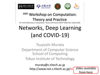 Networks, Deep Learning
(and COVID-19)
Tsuyoshi Murata
Department of Computer Science
School of Computing
Tokyo Institute of Technology
murata@c.titech.ac.jp
http://www.net.c.titech.ac.jp/
The Tenth Workshop on Computation: Theory and Practice (WCTP 2020) Nov. 21(Sat) 2020
slides available
from here
 