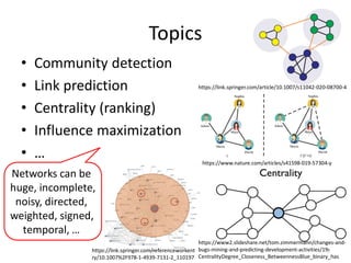 Topics
• Community detection
• Link prediction
• Centrality (ranking)
• Influence maximization
• …
7
https://link.springer.com/article/10.1007/s11042-020-08700-4
https://www.nature.com/articles/s41598-019-57304-y
https://www2.slideshare.net/tom.zimmermann/changes-and-
bugs-mining-and-predicting-development-activities/19-
CentralityDegree_Closeness_BetweennessBlue_binary_has
https://link.springer.com/referenceworkent
ry/10.1007%2F978-1-4939-7131-2_110197
Networks can be
huge, incomplete,
noisy, directed,
weighted, signed,
temporal, …
 
