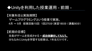 ◆Unityを利用した授業運用 - 前期 -
【対象科目と実施期間】
　ゲームプログラミングという授業で実施。
　4月 ～ 9月　授業回数15回　1回270分（実習180分 / 講義90分）
【前期の目標】
　全員がゲームを完成させる = 成功体験をしてもらう。
　※ちなみにUnityを学習する授業は、1年生だけです。
 