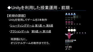 ◆Unityを利用した授業運用 - 前期 -
【前期の課題】
　Unityを使用してゲームを2本制作
　・シューティングゲーム 第1週 ～ 第8週
　・アクションゲーム 第9週 ～ 第15週
　　両課題ともに、
　　オリジナルゲームの制作まで行う。
 