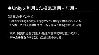 ◆Unityを利用した授業運用 - 前期 -
【課題のポイント１】
　ColliderやRigidbody、Triggerなど、Unityで用意されている
　コンポーネントを利用してゲームを完成させる(完成しちゃう)
　本来、開発に必要な難しい処理や計算式等は置いておく。
「 ゲームを作る / 作りこむ 」ことに集中させる。
 