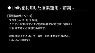 ◆Unityを利用した授業運用 - 前期 -
【課題のポイント３】
　プログラムは、ほぼ写経。
　入力すれば動作するモノを教科書で配布（コピペ防止）
　※自分で考える課題もあります。
　理解度向上のため、ソースコードには大量のコメント。
　（ほとんど説明文）
 