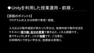 ◆Unityを利用した授業運用 - 前期 -
【課題のポイント３】
　プログラムの入力は時間で管理 / 調整。
　入力および動作確認が終わった学生は、処理内容や動作状況を
　テキストに図や絵・自分の言葉で書き込む。これも課題です。
　後でチェックします。これが地獄です、ご注意を。
　※時間内にできない学生は、放課後は居残り。
 