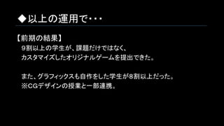 ◆以上の運用で・・・
【前期の結果】
　９割以上の学生が、課題だけではなく、
　カスタマイズしたオリジナルゲームを提出できた。
　また、グラフィックスも自作をした学生が８割以上だった。
　※ＣＧデザインの授業と一部連携。
 