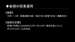◆後期の授業運用
【期間】
　10月 ～ 2月　授業回数15回　1回270分（実習180分 / 講義90分）
【後期の目標】
　前期に利用したUnityのコンポーネントの一部を作成していく。
　オリジナルゲームの作成。
 
