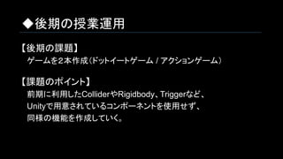 ◆後期の授業運用
【後期の課題】
　ゲームを２本作成（ドットイートゲーム / アクションゲーム）
【課題のポイント】
　前期に利用したColliderやRigidbody、Triggerなど、
　Unityで用意されているコンポーネントを使用せず、
　同様の機能を作成していく。
 