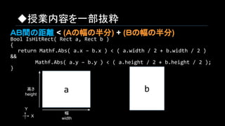 ◆授業内容を一部抜粋
Bool IsHitRect( Rect a, Rect b )
{
　　return Mathf.Abs( a.x – b.x ) < ( a.width / 2 + b.width / 2 )
&&
　　　　　 Mathf.Abs( a.y – b.y ) < ( a.height / 2 + b.height / 2 );
}
ba
幅
width
高さ
height
X
Y
ＡＢ間の距離 < (Ａの幅の半分) + (Ｂの幅の半分)
 