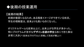 ◆後期の授業運用
【後期の結果】
　前期の復習になるため、ある程度イメージができている状況。
　学生の理解度は、従来よりも高いものになった。
　オリジナルゲームも従来以上に、出来上がる学生が多かった。
　特にプログラムが苦手なデザイン志望の学生も形にできた事は
　非常に大きい（従来はプログラムに苦戦して完成が難しい）
 