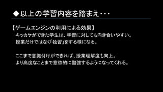 ◆以上の学習内容を踏まえ・・・
【ゲームエンジンの利用による効果】
　キッカケができた学生は、学習に対しても向き合いやすい。
　授業だけではなく「独習」をする様になる。
　ここまで意識付けができれば、授業理解度も向上。
　より高度なことまで意欲的に勉強するようになってくれる。
 