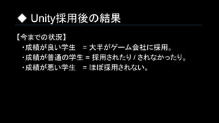 ◆ Unity採用後の結果
【今までの状況】
　・成績が良い学生 　= 大半がゲーム会社に採用。
　・成績が普通の学生 = 採用されたり / されなかったり。
　・成績が悪い学生　 = ほぼ採用されない。
 