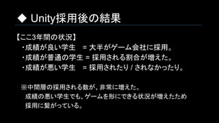 ◆ Unity採用後の結果
【ここ3年間の状況】
　・成績が良い学生 　= 大半がゲーム会社に採用。
　・成績が普通の学生 = 採用される割合が増えた。
　・成績が悪い学生　 = 採用されたり / されなかったり。
　※中間層の採用される数が、非常に増えた。
　　成績の悪い学生でも、ゲームを形にできる状況が増えたため
　　採用に繋がっている。
 