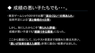 ◆ 成績の悪い子たちでも・・・。
・東京ゲームショウ2018で出展「”面白くない”の雨あられ」
　技術不足による「涙と嗚咽の４日間」
　しかし、形にしたからこそ「得られた評価」
　成績が悪い子達でも「経験できる環境」になった。
　ここから奮起にして、コンテスト受賞まで頑張れた事は大きい。
　「想いが技術を越えた瞬間」非常に面白い結果が出ました。
 