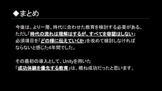 ◆まとめ
　今後は、より一層、時代に合わせた教育を検討する必要がある。
　ただし「時代の流れは理解はするが、すべてを容認はしない」
　必須項目を「どの様に伝えていくか」を改めて検討しなければ
　ならないと感じた4年間でした。
　その最初の導入として、Unityを用いた
　「成功体験を優先する教育」は、概ね成功だったと思います。　
 