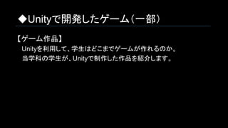 ◆Unityで開発したゲーム（一部）
【ゲーム作品】
　Unityを利用して、学生はどこまでゲームが作れるのか。
　当学科の学生が、Unityで制作した作品を紹介します。
 
