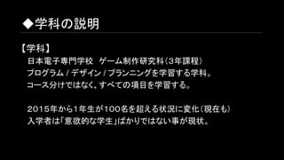 ◆学科の説明
【学科】
　日本電子専門学校　ゲーム制作研究科（３年課程）
　プログラム / デザイン / プランニングを学習する学科。
　コース分けではなく、すべての項目を学習する。
　２０１５年から１年生が１００名を超える状況に変化（現在も）
　入学者は「意欲的な学生」ばかりではない事が現状。
　
 