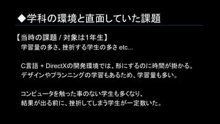 ◆学科の環境と直面していた課題
【当時の課題 / 対象は1年生】
　学習量の多さ、挫折する学生の多さ etc...
　C言語 + DirectXの開発環境では、形にするのに時間が掛かる。
　デザインやプランニングの学習もあるため、学習量も多い。
　コンピュータを触った事のない学生も多くなり、
　結果が出る前に、挫折してしまう学生が一定数いた。
 