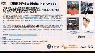 (c) 2020 Psychic VR Lab Co., Ltd.(c) 2020 NEWVIEW project 
【事例】NVS x Digital Hollywood
デジタルハリウッド専門スクールのデジタルアーティスト専攻とNEWVIEW SCHOOLがカリキュラム提携し、講
義を展開。本講義はSTYLY Mobile（ https://styly.cc/ja/mobile/ ）を活用したARコンテンツ制作にフォーカス。
これまで同専攻内で得た知識やスキルを活かしてARコンテンツを制作し、NEWVIEW Projectの一環で開催さ
れているNEWVIEW AWARDS 2020（ 前年結果：https://newview.design/awards/2019/jp ）への応募を目
指す。
また、本プロジェクトは渋谷5Gエンターテイメントプロジェクトと連携して実施しており、成果発表会は渋谷・宮下
公園にて実施した。渋谷5Gエンターテイメントプロジェクトと、デジタルハリウッド専門スクール・NEWVIEW
Projectは共に5G x XRテクノロジーを活用した渋谷を彩る次世代のXRアーティストの発掘・育成を行っていき
ます。
詳細記事：https://styly.cc/ja/news/newviewschool_dhw/
谷口 暁彦
アーティスト
Discont
XR空間デザイナー
Team Mikami
オムニバス・ジャパン所属クリエイ
ティブユニット
Yosh
クリエイティブディレクター
講師陣
「体験デザイン」としての総合芸術＝ XRを学ぶ
あたらしい表現の学校「 NEWVIEW SCHOOL」× デジタルハリウッド本科
デジタルアーティスト専攻 カリキュラム提携
【概要】
・2020年5月28日～8月6日 全11回
・毎週木曜日15:00〜18:00 ＠デジタルハリウッド専門スクール・駿河台キャンパス
・卒業制作として作成した作品をNEWVIEW AWARDS 2019にエントリー
 
