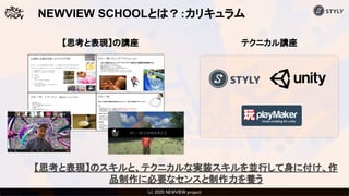 (c) 2020 Psychic VR Lab Co., Ltd.(c) 2020 NEWVIEW project 
テクニカル講座
NEWVIEW SCHOOLとは？：カリキュラム
【思考と表現】のスキルと、テクニカルな実装スキルを並行して身に付け、作
品制作に必要なセンスと制作力を養う
【思考と表現】の講座
 