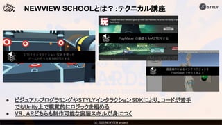 (c) 2020 Psychic VR Lab Co., Ltd.(c) 2020 NEWVIEW project 
NEWVIEW SCHOOLとは？：テクニカル講座
● ビジュアルプログラミングやSTYLYインタラクションSDKにより、コードが苦手
でもUnity上で視覚的にロジックを組める
● VR、ARどちらも制作可能な実装スキルが身につく
 