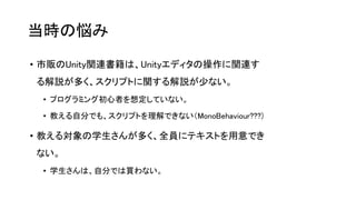当時の悩み
• 市販のUnity関連書籍は、Unityエディタの操作に関連す
る解説が多く、スクリプトに関する解説が少ない。
• プログラミング初心者を想定していない。
• 教える自分でも、スクリプトを理解できない（MonoBehaviour???)
• 教える対象の学生さんが多く、全員にテキストを用意でき
ない。
• 学生さんは、自分では買わない。
 