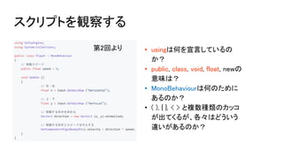 第2回より • usingは何を宣言しているの
か？
• public, class, void, float, newの
意味は？
• MonoBehaviourは何のために
あるのか？
• ( ), { }, < > と複数種類のカッコ
が出てくるが、各々はどういう
違いがあるのか？
スクリプトを観察する
 