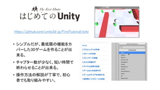 • シンプルだが、最低限の機能をカ
バーした3Dゲームを作ることが出
来る。
• チャプター数が少なく、短い時間で
終わらせることが出来る。
• 操作方法の解説が丁寧で、初心
者でも取り組みやすい。
https://github.com/unity3d-jp/FirstTutorial/wiki
 