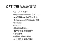 QFTで得られた質問
•( ), { }, < > の違い
•Rigidbody rigidbody？なぜ二つ
•x,zの意味。なぜyがないのか
•Getcomponent<Rigidbody>とは
•classとは
•voidとは
•空の（）の意味は
•数字と言葉の掛け算？
•:と;の意味
•左詰め、順序の意味
•小文字と大文字の違い
 