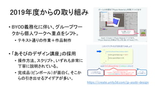 2019年度からの取り組み
• BYOD義務化に伴い、グループワー
クから個人ワークへ重点をシフト。
• テキスト通りの作業＋作品制作
• 「あそびのデザイン講座」の採用
• 操作方法、スクリプト、いずれも非常に
丁寧に説明されている。
• 完成品（ピンボール）が面白く、そこか
らの引き出せるアイデアが多い。
https://create.unity3d.com/jp-asobi-design
 