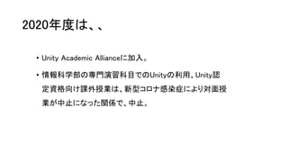2020年度は、、
• Unity Academic Allianceに加入。
• 情報科学部の専門演習科目でのUnityの利用、Unity認
定資格向け課外授業は、新型コロナ感染症により対面授
業が中止になった関係で、中止。
 