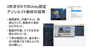 3年次ゼミでのUnity認定
アソシエイト教材の採用
• 動画教材、付属アセット、簡
単なクイズ、教師向け資料
などがセット。
• 動画の字幕、クイズは日本
語化されている。
• 丁寧な解説だが、量が多い
ので授業で全て取り上げる
のは難しい。
 