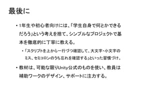 最後に
• 1年生や初心者向けには、「学生自身で何とかできる
だろう」という考えを捨て、シンプルなプロジェクトで基
本を徹底的に丁寧に教える。
• 「スクリプトを上から一行づつ確認して、大文字・小文字の
ミス、セミコロンのうち忘れを確認する」といった習慣づけ。
• 教材は、可能な限りUnity公式のものを使い、教員は
補助ワークのデザイン、サポートに注力する。
 