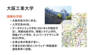 大阪工業大学
情報科学部
• 大阪府枚方市に所在。
• 入学定員460名。
• データサイエンス学科（2021年４月開設予
定）、情報知能学科、情報システム学科、
情報メディア学科、ネットワークデザイン学
科の5学科。
• 企業出身の教員が多い。
• 卒業生の約7割はソフトウェア・情報通信・
通信業界に就職。
 