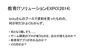 教育ITソリューションEXPO(2014)
Unityさんのブースで資料を貰ったものの、
何が何だかよくわからず。
• 何となく難しそう、、、
• ゲーム開発のプロが使うものを、自分が使えるのか？
• 教育用アプリが作れるのか？
• iOS対応は？
 